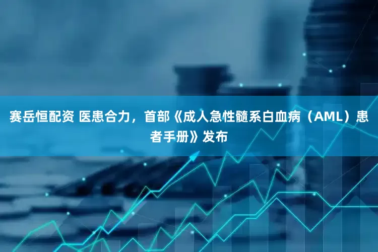 赛岳恒配资 医患合力，首部《成人急性髓系白血病（AML）患者手册》发布