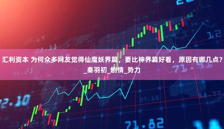 汇利资本 为何众多网友觉得仙魔妖界篇，要比神界篇好看，原因有哪几点？_秦羽初_剧情_势力