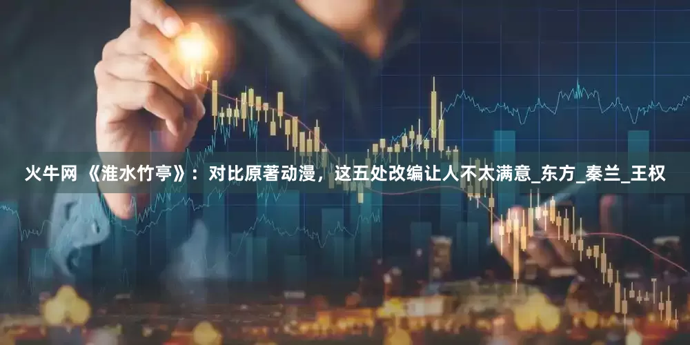 火牛网 《淮水竹亭》：对比原著动漫，这五处改编让人不太满意_东方_秦兰_王权