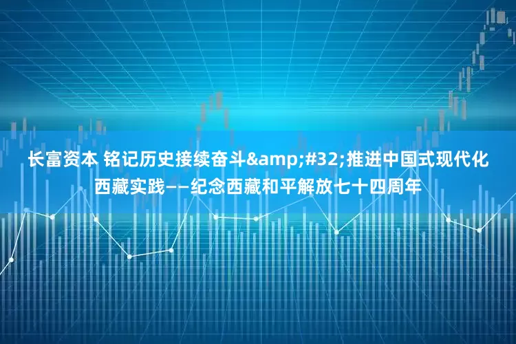 长富资本 铭记历史接续奋斗&#32;推进中国式现代化西藏实践——纪念西藏和平解放七十四周年