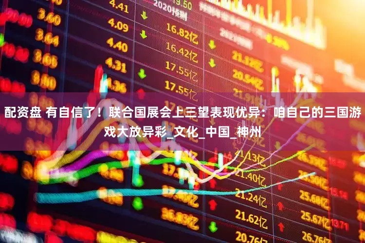 配资盘 有自信了！联合国展会上三望表现优异：咱自己的三国游戏大放异彩_文化_中国_神州