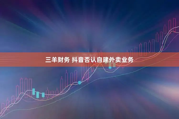 三羊财务 抖音否认自建外卖业务