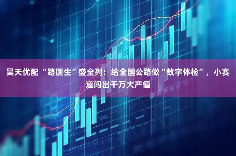 昊天优配 “路医生”盛全列：给全国公路做“数字体检”，小赛道闯出千万大产值