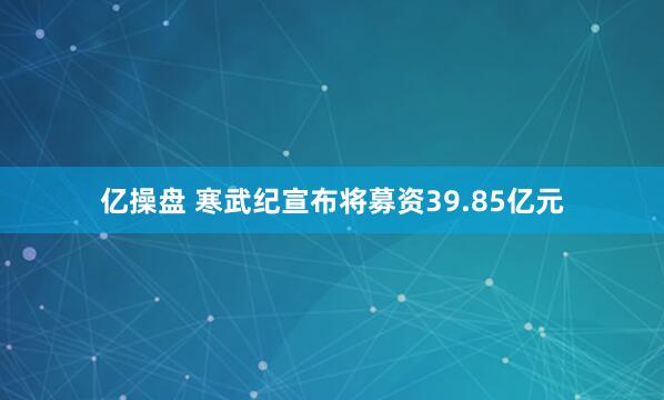 亿操盘 寒武纪宣布将募资39.85亿元