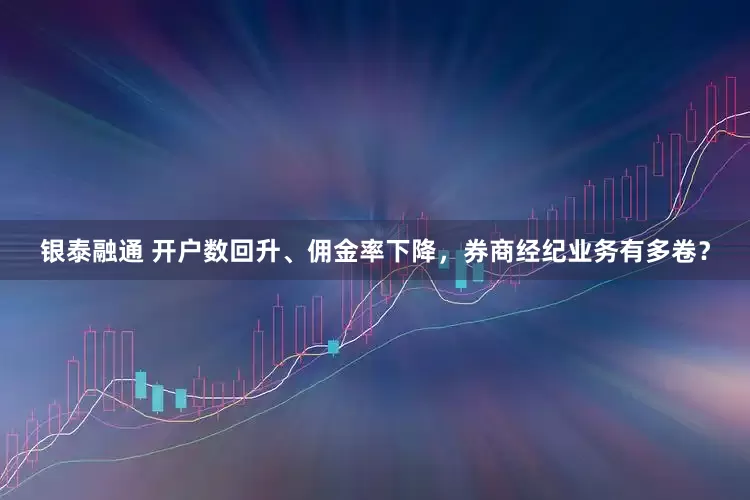 银泰融通 开户数回升、佣金率下降，券商经纪业务有多卷？