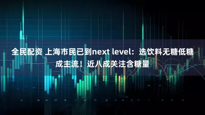 全民配资 上海市民已到next level：选饮料无糖低糖成主流！近八成关注含糖量