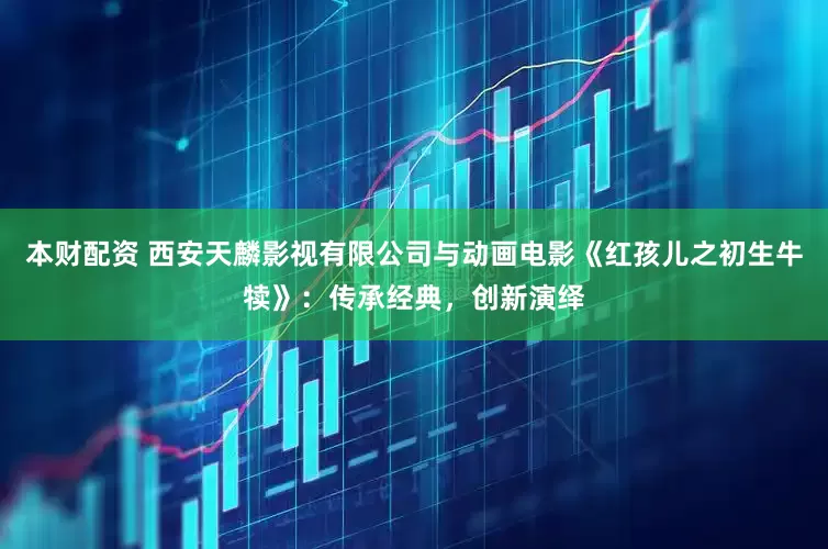 本财配资 西安天麟影视有限公司与动画电影《红孩儿之初生牛犊》：传承经典，创新演绎