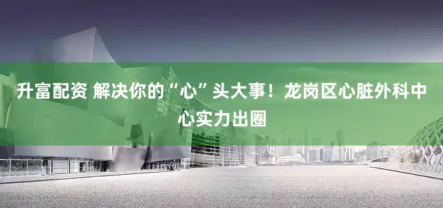 升富配资 解决你的“心”头大事！龙岗区心脏外科中心实力出圈